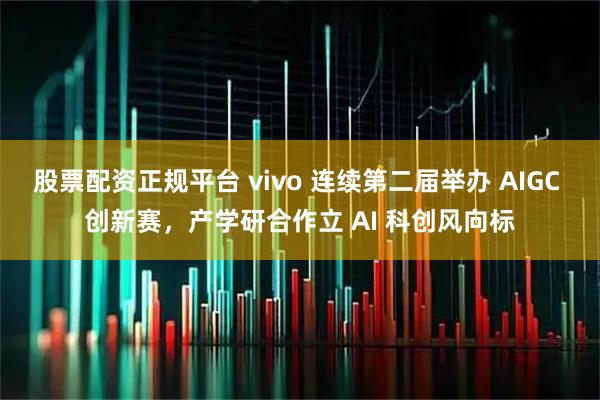 股票配资正规平台 vivo 连续第二届举办 AIGC 创新赛,产学研合作立 AI 科创风向标