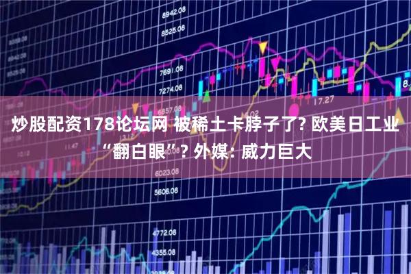 炒股配资178论坛网 被稀土卡脖子了? 欧美日工业“翻白眼”? 外媒: 威力巨大