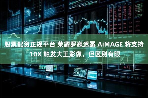 股票配资正规平台 荣耀罗巍透露 AiMAGE 将支持 10X 触发大王影像,但区别有限