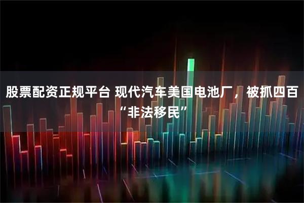 股票配资正规平台 现代汽车美国电池厂,被抓四百“非法移民”
