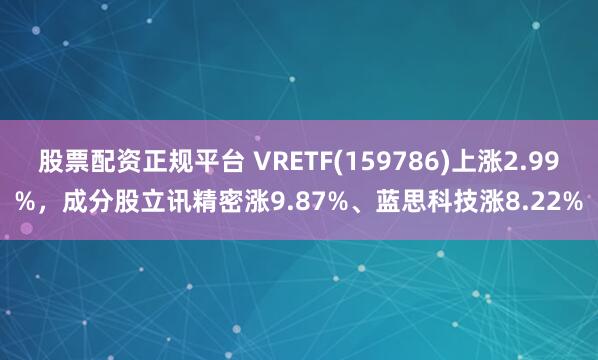 股票配资正规平台 VRETF(159786)上涨2.99%,成分股立讯精密涨9.87%、蓝思科技涨8.22%