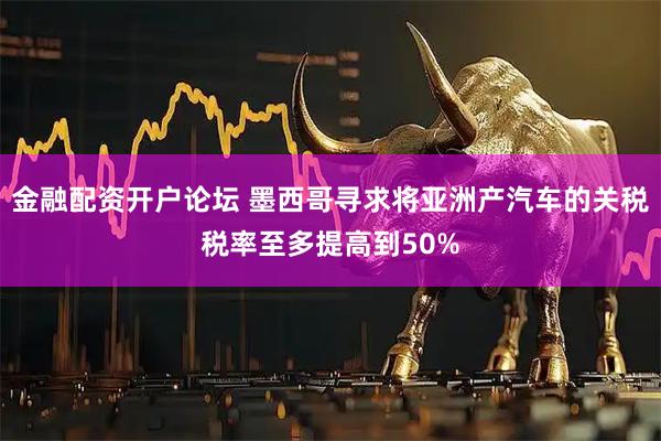 金融配资开户论坛 墨西哥寻求将亚洲产汽车的关税税率至多提高到50%
