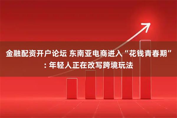 金融配资开户论坛 东南亚电商进入“花钱青春期”: 年轻人正在改写跨境玩法