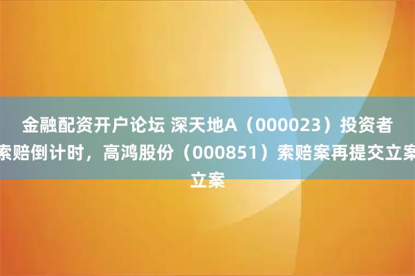金融配资开户论坛 深天地A(000023)投资者索赔倒计时,高鸿股份(000851)索赔案再提交立案