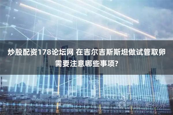 炒股配资178论坛网 在吉尔吉斯斯坦做试管取卵需要注意哪些事项?